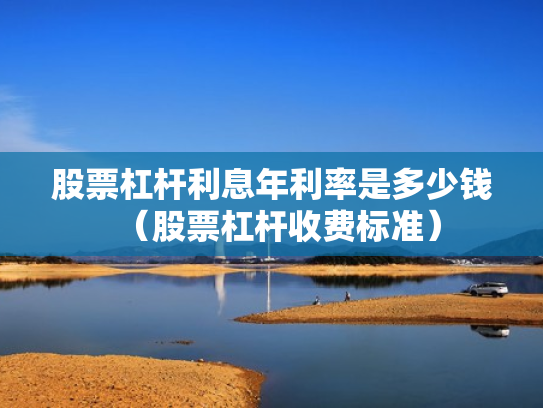 股票杠杆利息年利率是多少钱（股票杠杆收费标准）