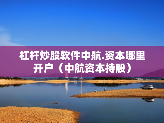 杠杆炒股软件中航.资本哪里开户（中航资本持股）