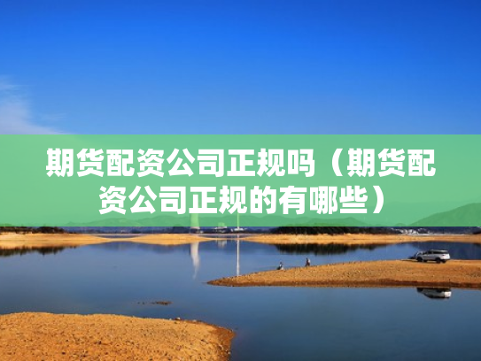 期货配资公司正规吗（期货配资公司正规的有哪些）