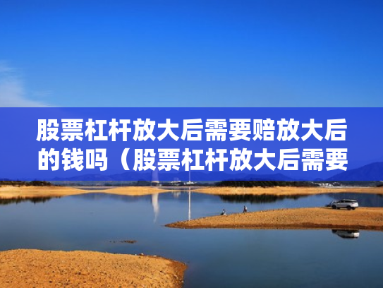 股票杠杆放大后需要赔放大后的钱吗（股票杠杆放大后需要赔放大后的钱吗为什么）