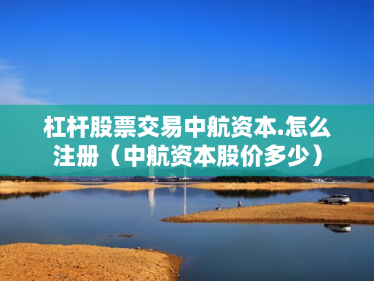 杠杆股票交易中航资本.怎么注册（中航资本股价多少）