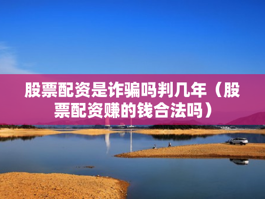 股票配资是诈骗吗判几年（股票配资赚的钱合法吗）