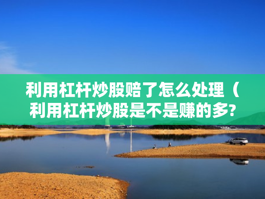 利用杠杆炒股赔了怎么处理（利用杠杆炒股是不是赚的多?）