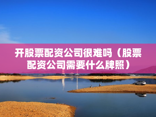开股票配资公司很难吗（股票配资公司需要什么牌照）