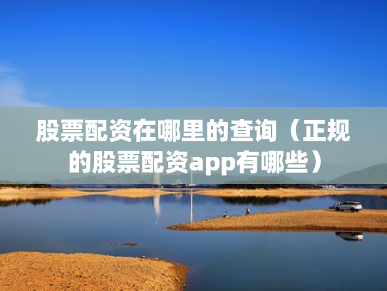 股票配资在哪里的查询（正规的股票配资app有哪些）