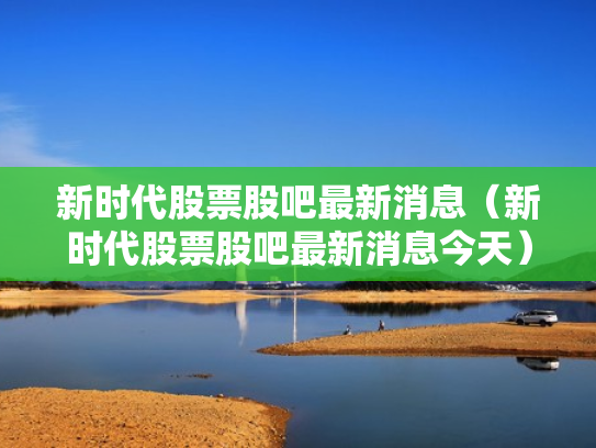 新时代股票股吧最新消息（新时代股票股吧最新消息今天）