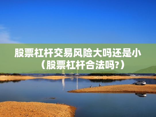 股票杠杆交易风险大吗还是小（股票杠杆合法吗?）
