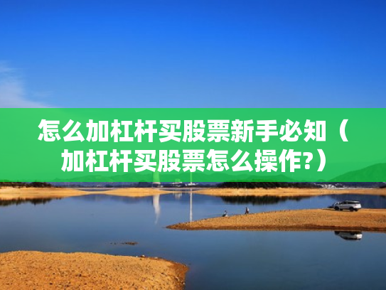 怎么加杠杆买股票新手必知（加杠杆买股票怎么操作?）