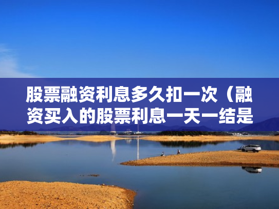股票融资利息多久扣一次（融资买入的股票利息一天一结是每天都扣吗?）