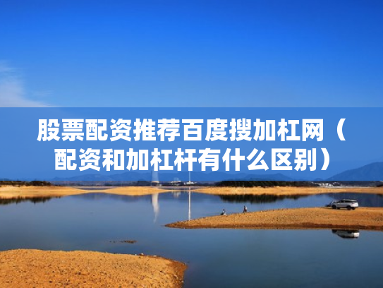 股票配资推荐百度搜加杠网（配资和加杠杆有什么区别）
