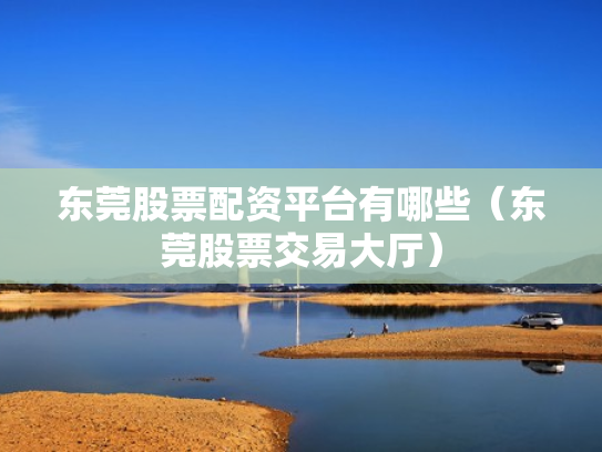 东莞股票配资平台有哪些（东莞股票交易大厅）