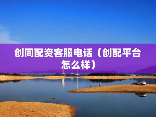 创同配资客服电话（创配平台怎么样）