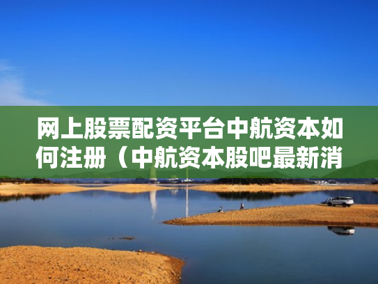 网上股票配资平台中航资本如何注册（中航资本股吧最新消息）
