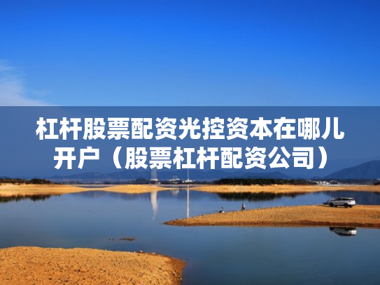 杠杆股票配资光控资本在哪儿开户（股票杠杆配资公司）