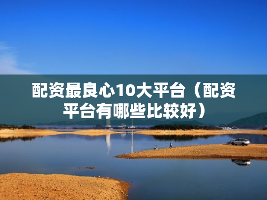 配资最良心10大平台（配资平台有哪些比较好）