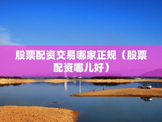 股票配资交易哪家正规（股票配资哪儿好）