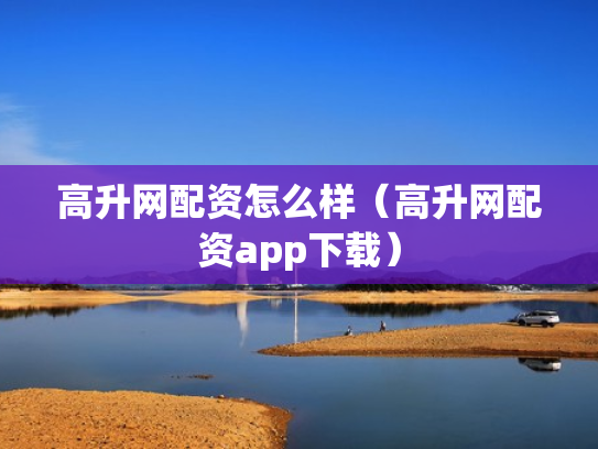 高升网配资怎么样（高升网配资app下载）