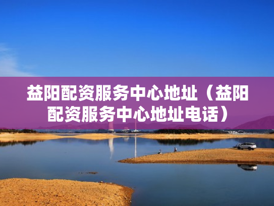 益阳配资服务中心地址（益阳配资服务中心地址电话）