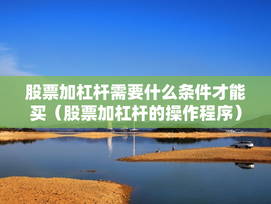 股票加杠杆需要什么条件才能买（股票加杠杆的操作程序）