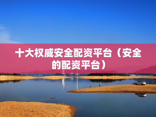 十大权威安全配资平台（安全的配资平台）