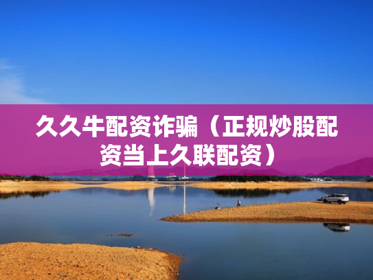 久久牛配资诈骗（正规炒股配资当上久联配资）