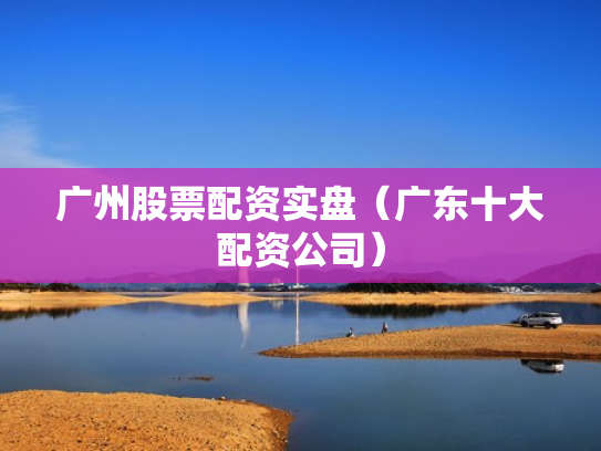 广州股票配资实盘（广东十大配资公司）