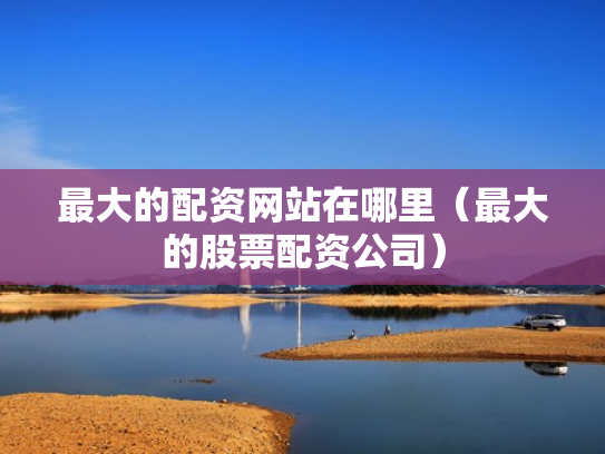最大的配资网站在哪里（最大的股票配资公司）