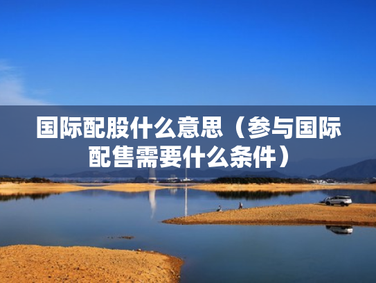 国际配股什么意思（参与国际配售需要什么条件）