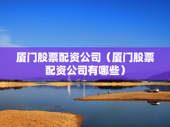 厦门股票配资公司（厦门股票配资公司有哪些）