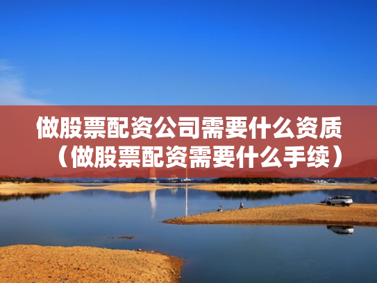 做股票配资公司需要什么资质（做股票配资需要什么手续）