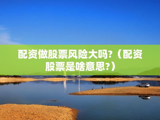 配资做股票风险大吗?（配资股票是啥意思?）