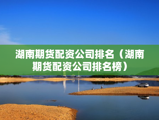 湖南期货配资公司排名（湖南期货配资公司排名榜）