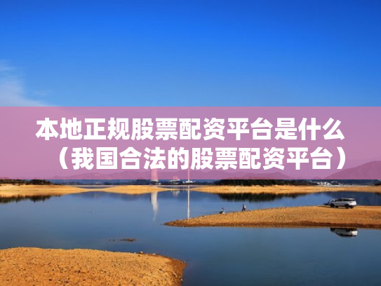 本地正规股票配资平台是什么（我国合法的股票配资平台）