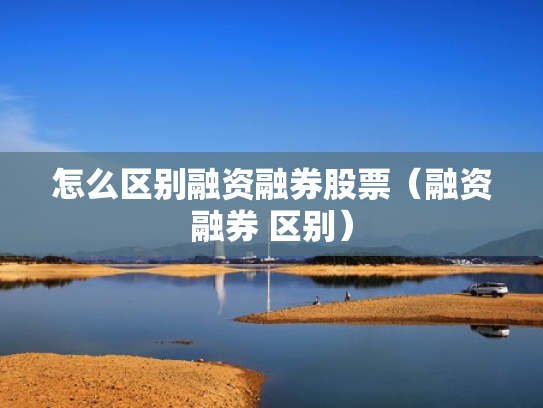 怎么区别融资融券股票（融资融券 区别）