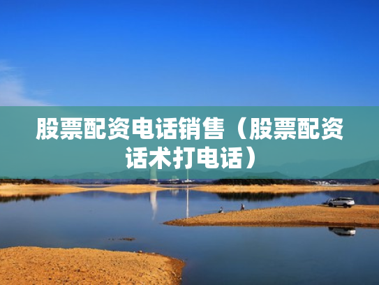 股票配资电话销售（股票配资话术打电话）