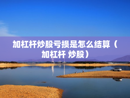 加杠杆炒股亏损是怎么结算（加杠杆 炒股）
