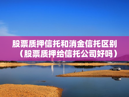 股票质押信托和消金信托区别（股票质押给信托公司好吗）