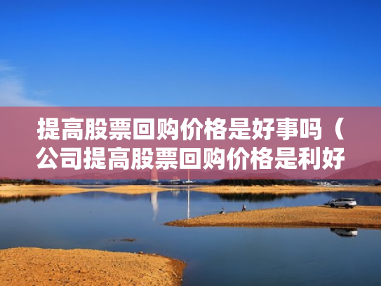 提高股票回购价格是好事吗（公司提高股票回购价格是利好吗）