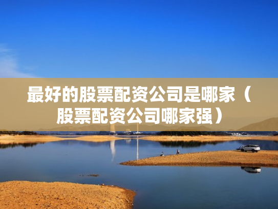 最好的股票配资公司是哪家（股票配资公司哪家强）