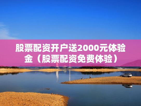 股票配资开户送2000元体验金（股票配资免费体验）