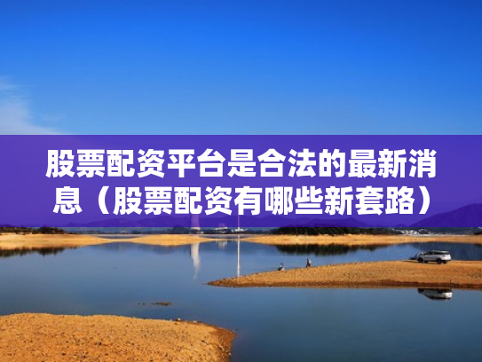 股票配资平台是合法的最新消息（股票配资有哪些新套路）