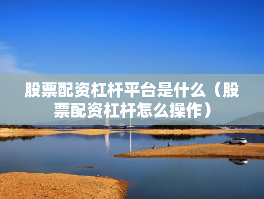 股票配资杠杆平台是什么（股票配资杠杆怎么操作）