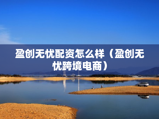 盈创无忧配资怎么样（盈创无忧跨境电商）