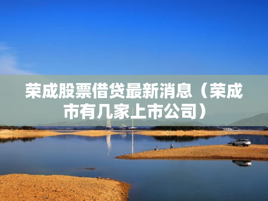 荣成股票借贷最新消息（荣成市有几家上市公司）
