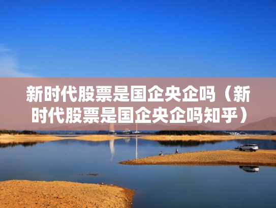 新时代股票是国企央企吗（新时代股票是国企央企吗知乎）