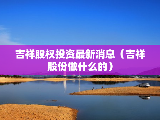 吉祥股权投资最新消息（吉祥股份做什么的）