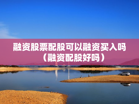 融资股票配股可以融资买入吗（融资配股好吗）