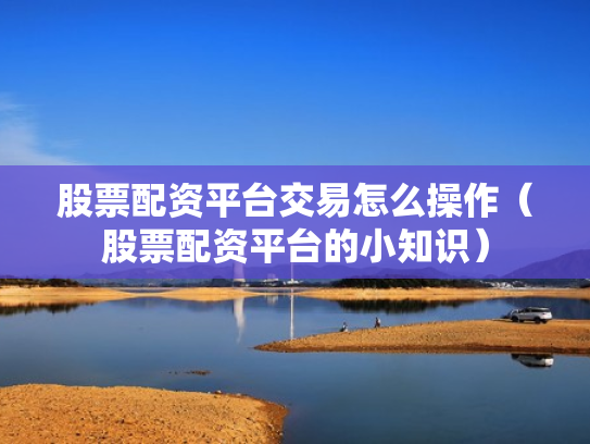 股票配资平台交易怎么操作（股票配资平台的小知识）