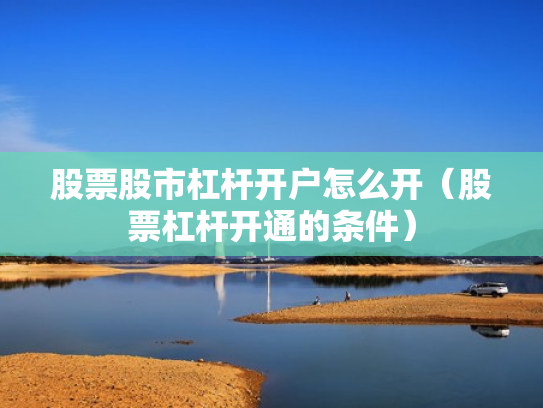 股票股市杠杆开户怎么开（股票杠杆开通的条件）