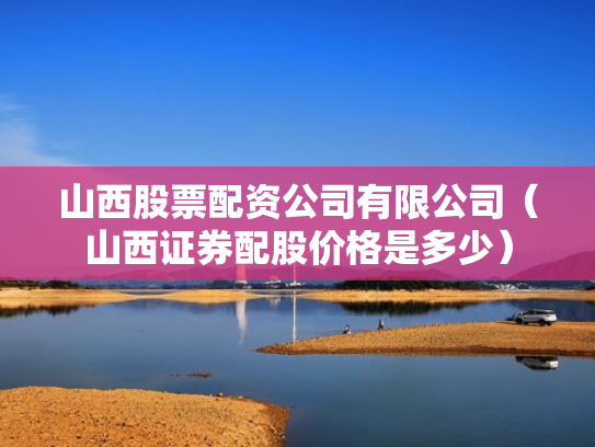 山西股票配资公司有限公司（山西证券配股价格是多少）